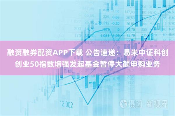 融资融券配资APP下载 公告速递：易米中证科创创业50指数增强发起基金暂停大额申购业务