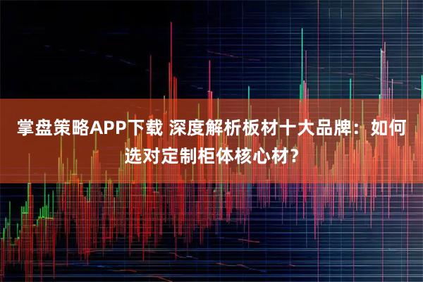 掌盘策略APP下载 深度解析板材十大品牌：如何选对定制柜体核心材？