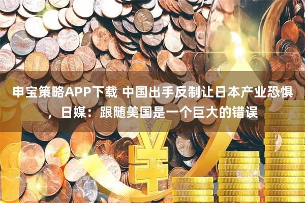 申宝策略APP下载 中国出手反制让日本产业恐惧，日媒：跟随美国是一个巨大的错误
