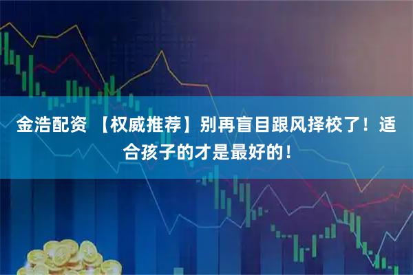 金浩配资 【权威推荐】别再盲目跟风择校了！适合孩子的才是最好的！
