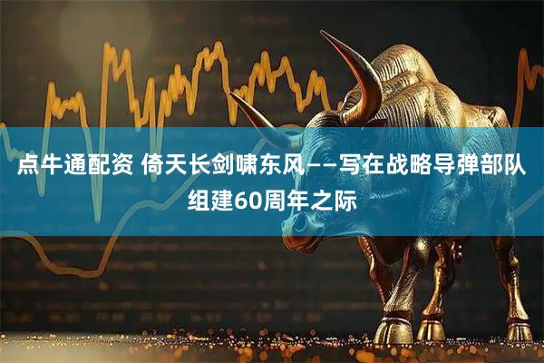点牛通配资 倚天长剑啸东风——写在战略导弹部队组建60周年之际