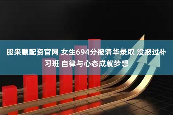 股来顺配资官网 女生694分被清华录取 没报过补习班 自律与心态成就梦想