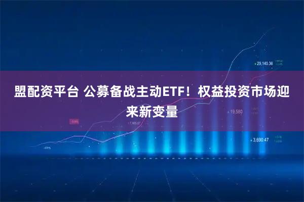 盟配资平台 公募备战主动ETF！权益投资市场迎来新变量